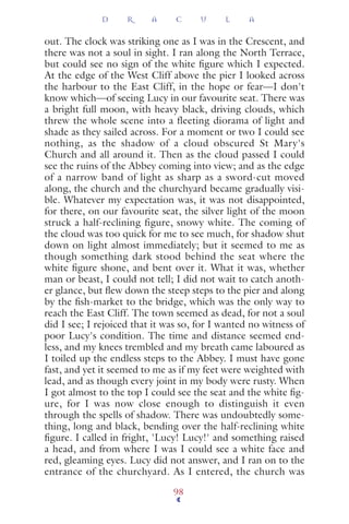 out. The clock was striking one as I was in the Crescent, and
there was not a soul in sight. I ran along the North Terrace,
but could see no sign of the white ﬁgure which I expected.
At the edge of the West Cliff above the pier I looked across
the harbour to the East Cliff, in the hope or fear—I don't
know which—of seeing Lucy in our favourite seat. There was
a bright full moon, with heavy black, driving clouds, which
threw the whole scene into a fleeting diorama of light and
shade as they sailed across. For a moment or two I could see
nothing, as the shadow of a cloud obscured St Mary's
Church and all around it. Then as the cloud passed I could
see the ruins of the Abbey coming into view; and as the edge
of a narrow band of light as sharp as a sword-cut moved
along, the church and the churchyard became gradually visi-
ble. Whatever my expectation was, it was not disappointed,
for there, on our favourite seat, the silver light of the moon
struck a half-reclining figure, snowy white. The coming of
the cloud was too quick for me to see much, for shadow shut
down on light almost immediately; but it seemed to me as
though something dark stood behind the seat where the
white ﬁgure shone, and bent over it. What it was, whether
man or beast, I could not tell; I did not wait to catch anoth-
er glance, but ﬂew down the steep steps to the pier and along
by the ﬁsh-market to the bridge, which was the only way to
reach the East Cliff. The town seemed as dead, for not a soul
did I see; I rejoiced that it was so, for I wanted no witness of
poor Lucy's condition. The time and distance seemed end-
less, and my knees trembled and my breath came laboured as
I toiled up the endless steps to the Abbey. I must have gone
fast, and yet it seemed to me as if my feet were weighted with
lead, and as though every joint in my body were rusty. When
I got almost to the top I could see the seat and the white ﬁg-
ure, for I was now close enough to distinguish it even
through the spells of shadow. There was undoubtedly some-
thing, long and black, bending over the half-reclining white
ﬁgure. I called in fright, 'Lucy! Lucy!' and something raised
a head, and from where I was I could see a white face and
red, gleaming eyes. Lucy did not answer, and I ran on to the
entrance of the churchyard. As I entered, the church was
D R A C U L A
98
 
