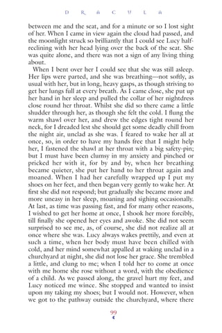 between me and the seat, and for a minute or so I lost sight
of her. When I came in view again the cloud had passed, and
the moonlight struck so brilliantly that I could see Lucy half-
reclining with her head lying over the back of the seat. She
was quite alone, and there was not a sign of any living thing
about.
When I bent over her I could see that she was still asleep.
Her lips were parted, and she was breathing—not softly, as
usual with her, but in long, heavy gasps, as though striving to
get her lungs full at every breath. As I came close, she put up
her hand in her sleep and pulled the collar of her nightdress
close round her throat. Whilst she did so there came a little
shudder through her, as though she felt the cold. I ﬂung the
warm shawl over her, and drew the edges tight round her
neck, for I dreaded lest she should get some deadly chill from
the night air, unclad as she was. I feared to wake her all at
once, so, in order to have my hands free that I might help
her, I fastened the shawl at her throat with a big safety-pin;
but I must have been clumsy in my anxiety and pinched or
pricked her with it, for by and by, when her breathing
became quieter, she put her hand to her throat again and
moaned. When I had her carefully wrapped up I put my
shoes on her feet, and then began very gently to wake her. At
ﬁrst she did not respond; but gradually she became more and
more uneasy in her sleep, moaning and sighing occasionally.
At last, as time was passing fast, and for many other reasons,
I wished to get her home at once, I shook her more forcibly,
till ﬁnally she opened her eyes and awoke. She did not seem
surprised to see me, as, of course, she did not realize all at
once where she was. Lucy always wakes prettily, and even at
such a time, when her body must have been chilled with
cold, and her mind somewhat appalled at waking unclad in a
churchyard at night, she did not lose her grace. She trembled
a little, and clung to me; when I told her to come at once
with me home she rose without a word, with the obedience
of a child. As we passed along, the gravel hurt my feet, and
Lucy noticed me wince. She stopped and wanted to insist
upon my taking my shoes; but I would not. However, when
we got to the pathway outside the churchyard, where there
D R A C U L A
99
 