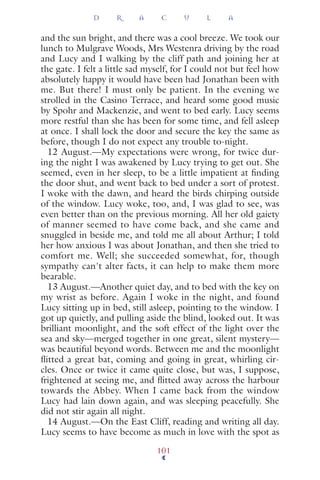 and the sun bright, and there was a cool breeze. We took our
lunch to Mulgrave Woods, Mrs Westenra driving by the road
and Lucy and I walking by the cliff path and joining her at
the gate. I felt a little sad myself, for I could not but feel how
absolutely happy it would have been had Jonathan been with
me. But there! I must only be patient. In the evening we
strolled in the Casino Terrace, and heard some good music
by Spohr and Mackenzie, and went to bed early. Lucy seems
more restful than she has been for some time, and fell asleep
at once. I shall lock the door and secure the key the same as
before, though I do not expect any trouble to-night.
12 August.—My expectations were wrong, for twice dur-
ing the night I was awakened by Lucy trying to get out. She
seemed, even in her sleep, to be a little impatient at ﬁnding
the door shut, and went back to bed under a sort of protest.
I woke with the dawn, and heard the birds chirping outside
of the window. Lucy woke, too, and, I was glad to see, was
even better than on the previous morning. All her old gaiety
of manner seemed to have come back, and she came and
snuggled in beside me, and told me all about Arthur; I told
her how anxious I was about Jonathan, and then she tried to
comfort me. Well; she succeeded somewhat, for, though
sympathy can't alter facts, it can help to make them more
bearable.
13 August.—Another quiet day, and to bed with the key on
my wrist as before. Again I woke in the night, and found
Lucy sitting up in bed, still asleep, pointing to the window. I
got up quietly, and pulling aside the blind, looked out. It was
brilliant moonlight, and the soft effect of the light over the
sea and sky—merged together in one great, silent mystery—
was beautiful beyond words. Between me and the moonlight
ﬂitted a great bat, coming and going in great, whirling cir-
cles. Once or twice it came quite close, but was, I suppose,
frightened at seeing me, and ﬂitted away across the harbour
towards the Abbey. When I came back from the window
Lucy had lain down again, and was sleeping peacefully. She
did not stir again all night.
14 August.—On the East Cliff, reading and writing all day.
Lucy seems to have become as much in love with the spot as
D R A C U L A
101
 
