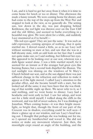 I am, and it is hard to get her away from it when it is time to
come home for lunch or tea or dinner. This afternoon she
made a funny remark. We were coming home for dinner, and
had come to the top of the steps up from the West Pier and
stopped to look at the view, as we generally do. The setting
sun, low down in the sky, was just dropping behind
Kettleness; the red light was thrown over on the East Cliff
and the old Abbey, and seemed to bathe everything in a
beautiful rosy glow. We were silent for a while, and suddenly
Lucy murmured as if to herself:—
'His red eyes again! They are just the same.' It was such an
odd expression, coming apropos of nothing, that it quite
startled me. I slewed round a little, so as to see Lucy well
without seeming to stare at her, and saw that she was in a
half-dreamy state, with an odd look on her face that I could
not quite make out; so I said nothing, but followed her eyes.
She appeared to be looking over at our seat, whereon was a
dark ﬁgure seated alone. I was a little startled myself, for it
seemed for an instant as if the stranger had great eyes like
burning ﬂames; but a second look dispelled the illusion. The
red sunlight was shining on the windows of St Mary's
Church behind our seat, and as the sun dipped there was just
sufﬁcient change in the refraction and reﬂection to make it
appear as if the light moved. I called Lucy's attention to the
peculiar effect, and she became herself with a start, but she
looked sad all the same; it may have been that she was think-
ing of that terrible night up there. We never refer to it; so I
said nothing, and we went home to dinner. Lucy had a
headache and went early to bed. I saw her asleep, and went
out for a little stroll myself; I walked along the cliffs to the
westward, and was full of sweet sadness, for I was thinking of
Jonathan. When coming home—it was then bright moon-
light, so bright that, though the front of our part of the
Crescent was in shadow, everything could be well seen—I
threw a glance up at our window, and saw Lucy's head lean-
ing out. I thought that perhaps she was looking out for me,
so I opened my handkerchief and waved it. She did not
notice or make any movement whatever. Just then, the
moonlight crept round an angle of the building, and the
D R A C U L A
102
 