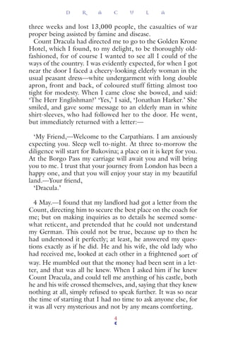 three weeks and lost 13,000 people, the casualties of war
proper being assisted by famine and disease.
Count Dracula had directed me to go to the Golden Krone
Hotel, which I found, to my delight, to be thoroughly old-
fashioned, for of course I wanted to see all I could of the
ways of the country. I was evidently expected, for when I got
near the door I faced a cheery-looking elderly woman in the
usual peasant dress—white undergarment with long double
apron, front and back, of coloured stuff fitting almost too
tight for modesty. When I came close she bowed, and said:
‘The Herr Englishman?’ ‘Yes,’ I said, ‘Jonathan Harker.’ She
smiled, and gave some message to an elderly man in white
shirt-sleeves, who had followed her to the door. He went,
but immediately returned with a letter:—
‘My Friend,—Welcome to the Carpathians. I am anxiously
expecting you. Sleep well to-night. At three to-morrow the
diligence will start for Bukovina; a place on it is kept for you.
At the Borgo Pass my carriage will await you and will bring
you to me. I trust that your journey from London has been a
happy one, and that you will enjoy your stay in my beautiful
land.—Your friend,
‘Dracula.’
4 May.—I found that my landlord had got a letter from the
Count, directing him to secure the best place on the coach for
me; but on making inquiries as to details he seemed some-
what reticent, and pretended that he could not understand
my German. This could not be true, because up to then he
had understood it perfectly; at least, he answered my ques-
tions exactly as if he did. He and his wife, the old lady who
had received me, looked at each other in a frightened sort of
way. He mumbled out that the money had been sent in a let-
ter, and that was all he knew. When I asked him if he knew
Count Dracula, and could tell me anything of his castle, both
he and his wife crossed themselves, and, saying that they knew
nothing at all, simply refused to speak further. It was so near
the time of starting that I had no time to ask anyone else, for
it was all very mysterious and not by any means comforting.
D R A C U L A
4
 