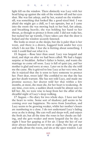 light fell on the window. There distinctly was Lucy with her
head lying up against the side of the window-sill and her eyes
shut. She was fast asleep, and by her, seated on the window-
sill, was something that looked like a good-sized bird. I was
afraid she might get a chill, so I ran upstairs, but as I came
into the room she was moving back to her bed, fast asleep,
and breathing heavily; she was holding her hand to her
throat, as though to protect it from cold. I did not wake her,
but tucked her up warmly, I have taken care that the door is
locked and the window securely fastened.
She looks so sweet as she sleeps; but she is paler than is her
wont, and there is a drawn, haggard look under her eyes
which I do not like. I fear she is fretting about something. I
wish I could ﬁnd out what it is.
15 August.—Rose later than usual. Lucy was languid and
tired, and slept on after we had been called. We had a happy
surprise at breakfast. Arthur's father is better, and wants the
marriage to come off soon. Lucy is full of quiet joy, and her
mother is glad and sorry at once. Later on in the day she told
me the cause. She is grieved to lose Lucy as her very own, but
she is rejoiced that she is soon to have someone to protect
her. Poor dear, sweet lady! She conﬁded to me that she has
got her death-warrant. She has not told Lucy, and made me
promise secrecy; her doctor told her that within a few
months, at most, she must die, for her heart is weakening. At
any time, even now, a sudden shock would be almost sure to
kill her. Ah, we were wise to keep from her the affair of the
dreadful night of Lucy's sleep-walking.
17 August.—No diary for two whole days. I have not had
the heart to write. Some sort of shadowy pall seems to be
coming over our happiness. No news from Jonathan, and
Lucy seems to be growing weaker, whilst her mother's hours
are numbering to a close. I do not understand Lucy's fading
away as she is doing. She eats well and sleeps well, and enjoys
the fresh air; but all the time the roses in her cheeks are fad-
ing, and she gets weaker and more languid day by day; at
night I hear her gasping as if for air. I keep the key of our
door always fastened to my wrist at night, but she gets up
and walks about the room, and sits at the open window. Last
D R A C U L A
103
 