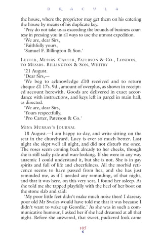 the house, where the proprietor may get them on his entering
the house by means of his duplicate key.
'Pray do not take us as exceeding the bounds of business cour-
tesy in pressing you in all ways to use the utmost expedition.
'We are, dear Sirs,
'Faithfully yours,
'Samuel F. Billington & Son.'
LETTER, MESSRS. CARTER, PATERSON & CO., LONDON,
TO MESSRS. BILLINGTON & SON, WHITBY
'21 August.
'Dear Sirs,—
'We beg to acknowledge £10 received and to return
cheque £1 17s. 9d., amount of overplus, as shown in receipt-
ed account herewith. Goods are delivered in exact accor-
dance with instructions, and keys left in parcel in main hall,
as directed.
'We are, dear Sirs,
'Yours respectfully,
'Pro Carter, Paterson & Co.'
MINA MURRAY'S JOURNAL
18 August.—I am happy to-day, and write sitting on the
seat in the churchyard. Lucy is ever so much better. Last
night she slept well all night, and did not disturb me once.
The roses seem coming back already to her cheeks, though
she is still sadly pale and wan-looking. If she were in any way
anaemic I could understand it, but she is not. She is in gay
spirits and full of life and cheerfulness. All the morbid reti-
cence seems to have passed from her, and she has just
reminded me, as if I needed any reminding, of that night,
and that it was here, on this very seat, I found her asleep. As
she told me she tapped playfully with the heel of her boot on
the stone slab and said:
'My poor little feet didn't make much noise then! I daresay
poor old Mr Swales would have told me that it was because I
didn't want to wake up Geordie.' As she was in such a com-
municative humour, I asked her if she had dreamed at all that
night. Before she answered, that sweet, puckered look came
D R A C U L A
105
 