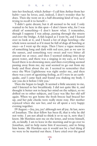 into her forehead, which Arthur—I call him Arthur from her
habit—says he loves; and, indeed, I don't wonder that he
does. Then she went on in a half-dreaming kind of way, as if
trying to recall it to herself:—
'I didn't quite dream; but it all seemed to be real. I only
wanted to be here in this spot—I don't know why, for I was
afraid of something—I don't know what. I remember,
though I suppose I was asleep, passing through the streets
and over the bridge. A ﬁsh leaped as I went by, and I leaned
over to look at it, and I heard a lot of dogs howling—the
whole town seemed as if it must be full of dogs all howling at
once—as I went up the steps. Then I have a vague memory
of something long and dark with red eyes, just as we saw in
the sunset, and something very sweet and very bitter all
around me at once; and then I seemed sinking into deep
green water, and there was a singing in my ears, as I have
heard there is to drowning men; and then everything seemed
passing away from me; my soul seemed to go out from my
body and float about the air. I seemed to remember that
once the West Lighthouse was right under me, and then
there was a sort of agonizing feeling, as if I were in an earth-
quake, and I came back and found you shaking my body. I
saw you do it before I felt you.'
Then she began to laugh. It seemed a little uncanny to me,
and I listened to her breathlessly. I did not quite like it, and
thought it better not to keep her mind on the subject, so we
drifted on to other subjects, and Lucy was like her old self
again. When we got home the fresh breeze had braced her
up, and her pale cheeks were really more rosy. Her mother
rejoiced when she saw her, and we all spent a very happy
evening together.
19 August.—Joy, joy, joy! although not all joy. At last, news
of Jonathan. The dear fellow has been ill, that is why he did
not write. I am not afraid to think it or to say it, now that I
know. Mr Hawkins sent me on the letter, and wrote himself,
oh, so kindly. I am to leave in the morning and to go over to
Jonathan, and to help nurse him if necessary, and to bring
him home. Mr Hawkins says it would not be a bad thing if
we were to be married out there. I have cried over the good
D R A C U L A
106
 