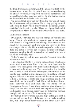 the train from Klausenburgh, and the guard was told by the
station-master there that he rushed into the station shouting
for a ticket for home. Seeing from his violent demeanour that
he was English, they gave him a ticket for the farthest station
on the way thither that the train reached.
'Be assured that he is well cared for. He has won all hearts
for his sweetness and gentleness. He is truly getting on well,
and I have no doubt will in a few weeks be all himself. But be
careful of him for safety's sake. There are, I pray God and St
Joseph and Ste Mary, many, many happy years for you both.'
DR SEWARD'S DIARY
19 August.—Strange and sudden change in Renfield last
night. About eight o'clock he began to get excited and to
sniff about as a dog does when setting. The attendant was
struck by his manner, and knowing my interest in him,
encouraged him to talk. He is usually respectful to the atten-
dant, and at times servile; but to-night, the man tells me, he
was quite haughty. Would not condescend to talk with him at
all. All he would say was:—
'I don't want to talk to you: you don't count now; the
Master is at hand.'
The attendant thinks it is some sudden form of religious
mania which has seized him. If so, we must look out for
squalls, for a strong man with homicidal and religious mania
at once might be dangerous. The combination is a dreadful
one. At nine o'clock I visited him myself. His attitude to me
was the same as that to the attendant; in his sublime self-feel-
ing the difference between myself and the attendant seemed
to him as nothing. It looks like religious mania, and he will
soon think that he himself is God. These inﬁnitesimal distinc-
tions between man and man are too paltry for an
Omnipotent being. How these madmen give themselves
away! The real God taketh heed lest a sparrow fall; but the
God created from human vanity sees no difference between
an eagle and a sparrow. Oh, if men only knew!
For half an hour or more Renﬁeld kept getting excited in
greater and greater degree. I did not pretend to be watching
him, but I kept strict observation all the same. All at once
D R A C U L A
108
 