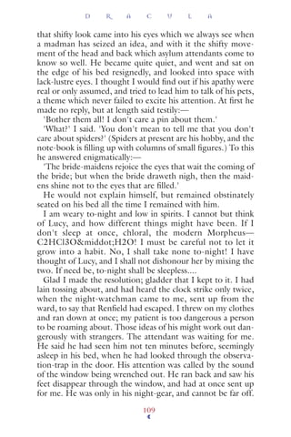 that shifty look came into his eyes which we always see when
a madman has seized an idea, and with it the shifty move-
ment of the head and back which asylum attendants come to
know so well. He became quite quiet, and went and sat on
the edge of his bed resignedly, and looked into space with
lack-lustre eyes. I thought I would ﬁnd out if his apathy were
real or only assumed, and tried to lead him to talk of his pets,
a theme which never failed to excite his attention. At ﬁrst he
made no reply, but at length said testily:—
'Bother them all! I don't care a pin about them.'
'What?' I said. 'You don't mean to tell me that you don't
care about spiders?' (Spiders at present are his hobby, and the
note-book is ﬁlling up with columns of small ﬁgures.) To this
he answered enigmatically:—
'The bride-maidens rejoice the eyes that wait the coming of
the bride; but when the bride draweth nigh, then the maid-
ens shine not to the eyes that are ﬁlled.'
He would not explain himself, but remained obstinately
seated on his bed all the time I remained with him.
I am weary to-night and low in spirits. I cannot but think
of Lucy, and how different things might have been. If I
don't sleep at once, chloral, the modern Morpheus—
C2HCl3O&middot;H2O! I must be careful not to let it
grow into a habit. No, I shall take none to-night! I have
thought of Lucy, and I shall not dishonour her by mixing the
two. If need be, to-night shall be sleepless....
Glad I made the resolution; gladder that I kept to it. I had
lain tossing about, and had heard the clock strike only twice,
when the night-watchman came to me, sent up from the
ward, to say that Renﬁeld had escaped. I threw on my clothes
and ran down at once; my patient is too dangerous a person
to be roaming about. Those ideas of his might work out dan-
gerously with strangers. The attendant was waiting for me.
He said he had seen him not ten minutes before, seemingly
asleep in his bed, when he had looked through the observa-
tion-trap in the door. His attention was called by the sound
of the window being wrenched out. He ran back and saw his
feet disappear through the window, and had at once sent up
for me. He was only in his night-gear, and cannot be far off.
D R A C U L A
109
 
