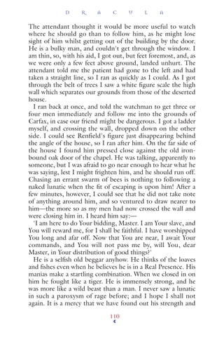 The attendant thought it would be more useful to watch
where he should go than to follow him, as he might lose
sight of him whilst getting out of the building by the door.
He is a bulky man, and couldn't get through the window. I
am thin, so, with his aid, I got out, but feet foremost, and, as
we were only a few feet above ground, landed unhurt. The
attendant told me the patient had gone to the left and had
taken a straight line, so I ran as quickly as I could. As I got
through the belt of trees I saw a white ﬁgure scale the high
wall which separates our grounds from those of the deserted
house.
I ran back at once, and told the watchman to get three or
four men immediately and follow me into the grounds of
Carfax, in case our friend might be dangerous. I got a ladder
myself, and crossing the wall, dropped down on the other
side. I could see Renfield's figure just disappearing behind
the angle of the house, so I ran after him. On the far side of
the house I found him pressed close against the old iron-
bound oak door of the chapel. He was talking, apparently to
someone, but I was afraid to go near enough to hear what he
was saying, lest I might frighten him, and he should run off.
Chasing an errant swarm of bees is nothing to following a
naked lunatic when the ﬁt of escaping is upon him! After a
few minutes, however, I could see that he did not take note
of anything around him, and so ventured to draw nearer to
him—the more so as my men had now crossed the wall and
were closing him in. I heard him say:—
'I am here to do Your bidding, Master. I am Your slave, and
You will reward me, for I shall be faithful. I have worshipped
You long and afar off. Now that You are near, I await Your
commands, and You will not pass me by, will You, dear
Master, in Your distribution of good things?'
He is a selﬁsh old beggar anyhow. He thinks of the loaves
and ﬁshes even when he believes he is in a Real Presence. His
manias make a startling combination. When we closed in on
him he fought like a tiger. He is immensely strong, and he
was more like a wild beast than a man. I never saw a lunatic
in such a paroxysm of rage before; and I hope I shall not
again. It is a mercy that we have found out his strength and
D R A C U L A
110
 