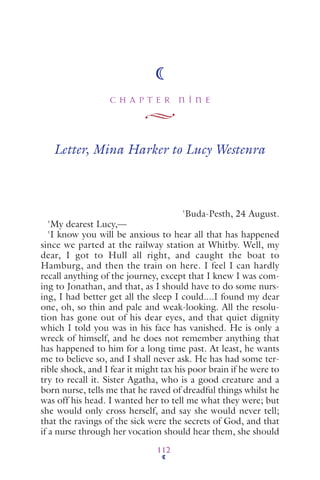 C H A P T E R N I N E
112
Letter, Mina Harker to Lucy Westenra
'Buda-Pesth, 24 August.
'My dearest Lucy,—
'I know you will be anxious to hear all that has happened
since we parted at the railway station at Whitby. Well, my
dear, I got to Hull all right, and caught the boat to
Hamburg, and then the train on here. I feel I can hardly
recall anything of the journey, except that I knew I was com-
ing to Jonathan, and that, as I should have to do some nurs-
ing, I had better get all the sleep I could....I found my dear
one, oh, so thin and pale and weak-looking. All the resolu-
tion has gone out of his dear eyes, and that quiet dignity
which I told you was in his face has vanished. He is only a
wreck of himself, and he does not remember anything that
has happened to him for a long time past. At least, he wants
me to believe so, and I shall never ask. He has had some ter-
rible shock, and I fear it might tax his poor brain if he were to
try to recall it. Sister Agatha, who is a good creature and a
born nurse, tells me that he raved of dreadful things whilst he
was off his head. I wanted her to tell me what they were; but
she would only cross herself, and say she would never tell;
that the ravings of the sick were the secrets of God, and that
if a nurse through her vocation should hear them, she should
 