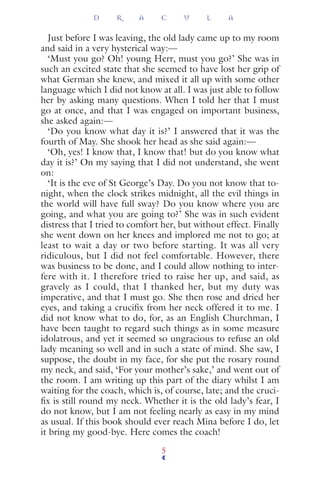 Just before I was leaving, the old lady came up to my room
and said in a very hysterical way:—
‘Must you go? Oh! young Herr, must you go?’ She was in
such an excited state that she seemed to have lost her grip of
what German she knew, and mixed it all up with some other
language which I did not know at all. I was just able to follow
her by asking many questions. When I told her that I must
go at once, and that I was engaged on important business,
she asked again:—
‘Do you know what day it is?’ I answered that it was the
fourth of May. She shook her head as she said again:—
‘Oh, yes! I know that, I know that! but do you know what
day it is?’ On my saying that I did not understand, she went
on:
‘It is the eve of St George’s Day. Do you not know that to-
night, when the clock strikes midnight, all the evil things in
the world will have full sway? Do you know where you are
going, and what you are going to?’ She was in such evident
distress that I tried to comfort her, but without effect. Finally
she went down on her knees and implored me not to go; at
least to wait a day or two before starting. It was all very
ridiculous, but I did not feel comfortable. However, there
was business to be done, and I could allow nothing to inter-
fere with it. I therefore tried to raise her up, and said, as
gravely as I could, that I thanked her, but my duty was
imperative, and that I must go. She then rose and dried her
eyes, and taking a cruciﬁx from her neck offered it to me. I
did not know what to do, for, as an English Churchman, I
have been taught to regard such things as in some measure
idolatrous, and yet it seemed so ungracious to refuse an old
lady meaning so well and in such a state of mind. She saw, I
suppose, the doubt in my face, for she put the rosary round
my neck, and said, ‘For your mother’s sake,’ and went out of
the room. I am writing up this part of the diary whilst I am
waiting for the coach, which is, of course, late; and the cruci-
ﬁx is still round my neck. Whether it is the old lady’s fear, I
do not know, but I am not feeling nearly as easy in my mind
as usual. If this book should ever reach Mina before I do, let
it bring my good-bye. Here comes the coach!
D R A C U L A
5
 