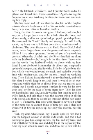 here." He fell back, exhausted, and I put the book under his
pillow, and kissed him. I have asked Sister Agatha to beg the
Superior to let our wedding be this afternoon, and am wait-
ing her reply....
'She has come and told me that the chaplain of the English
mission church has been sent for. We are to be married in an
hour, or as soon after as Jonathan awakes....
'Lucy, the time has come and gone. I feel very solemn, but
very, very happy. Jonathan woke a little after the hour, and
all was ready, and he sat up in bed, propped up with pillows.
He answered his "I will" ﬁrmly and strongly. I could hardly
speak; my heart was so full that even these words seemed to
choke me. The dear Sisters were so kind. Please God, I shall
never, never forget them, nor the grave and sweet responsi-
bilities I have taken upon me. I must tell you of my wedding
present. When the chaplain and the Sisters had left me alone
with my husband—oh, Lucy, it is the ﬁrst time I have writ-
ten the words "my husband"—left me alone with my hus-
band, I took the book from under his pillow, and wrapped it
up in white paper, and tied it with a little bit of pale blue rib-
bon which was wound round my neck, and sealed it over the
knot with sealing-wax, and for my seal I used my wedding
ring. Then I kissed it and showed it to my husband, and told
him that I would keep it so, and then it would be an out-
ward and visible sign for us all our lives that we trusted each
other; that I would never open it unless it were for his own
dear sake, or for the sake of some stern duty. Then he took
my hand in his, and oh, Lucy, it was the ﬁrst time he took his
wife's hand, and said that it was the dearest thing in all the
wide world, and that he would go through all the past again
to win it, if need be. The poor dear meant to have said a part
of the past; but he cannot think of time yet, and I shall not
wonder if at ﬁrst he mixes up not only the month, but the
year.
'Well, my dear, what could I say? I could only tell him that I
was the happiest woman in all the wide world, and that I had
nothing to give him except myself, my life, and my trust, and
that with these went my love and duty for all the days of my life.
And, my dear, when he kissed me, and drew me to him with his
D R A C U L A
114
 