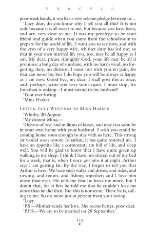 poor weak hands, it was like a very solemn pledge between us....
'Lucy dear, do you know why I tell you all this? It is not
only because it is all sweet to me, but because you have been,
and are, very dear to me. It was my privilege to be your
friend and guide when you came from the schoolroom to
prepare for the world of life. I want you to see now, and with
the eyes of a very happy wife, whither duty has led me; so
that in your own married life you, too, may be all happy as I
am. My dear, please Almighty God, your life may be all it
promises: a long day of sunshine, with no harsh wind, no for-
getting duty, no distrust. I must not wish you no pain, for
that can never be; but I do hope you will be always as happy
as I am now. Good-bye, my dear. I shall post this at once,
and, perhaps, write you very soon again. I must stop, for
Jonathan is waking—I must attend to my husband!
'Your ever-loving
'Mina Harker.'
LETTER, LUCY WESTENRA TO MINA HARKER
'Whitby, 30 August.
'My dearest Mina,—
'Oceans of love and millions of kisses, and may you soon be
in your own home with your husband. I wish you could be
coming home soon enough to stay with us here. This strong
air would soon restore Jonathan; it has quite restored me. I
have an appetite like a cormorant, am full of life, and sleep
well. You will be glad to know that I have quite given up
walking in my sleep. I think I have not stirred out of my bed
for a week, that is, when I once got into it at night. Arthur
says I am getting fat. By the way, I forgot to tell you that
Arthur is here. We have such walks and drives, and rides, and
rowing, and tennis, and fishing together; and I love him
more than ever. He tells me that he loves me more, but I
doubt that, for at ﬁrst he told me that he couldn't love me
more than he did then. But this is nonsense. There he is, call-
ing to me. So no more just at present from your loving
'Lucy.
'P.S.—Mother sends her love. She seems better, poor dear.
'P.P.S.—We are to be married on 28 September.'
D R A C U L A
115
 