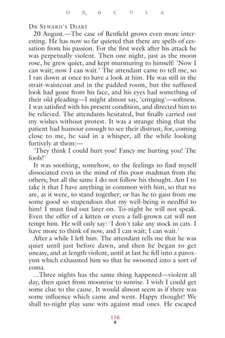 DR SEWARD'S DIARY
20 August.—The case of Renﬁeld grows even more inter-
esting. He has now so far quieted that there are spells of ces-
sation from his passion. For the ﬁrst week after his attack he
was perpetually violent. Then one night, just as the moon
rose, he grew quiet, and kept murmuring to himself: 'Now I
can wait; now I can wait.' The attendant came to tell me, so
I ran down at once to have a look at him. He was still in the
strait-waistcoat and in the padded room, but the suffused
look had gone from his face, and his eyes had something of
their old pleading—I might almost say, 'cringing'—softness.
I was satisﬁed with his present condition, and directed him to
be relieved. The attendants hesitated, but ﬁnally carried out
my wishes without protest. It was a strange thing that the
patient had humour enough to see their distrust, for, coming
close to me, he said in a whisper, all the while looking
furtively at them:—
'They think I could hurt you! Fancy me hurting you! The
fools!'
It was soothing, somehow, to the feelings to find myself
dissociated even in the mind of this poor madman from the
others; but all the same I do not follow his thought. Am I to
take it that I have anything in common with him, so that we
are, as it were, to stand together; or has he to gain from me
some good so stupendous that my well-being is needful to
him? I must find out later on. To-night he will not speak.
Even the offer of a kitten or even a full-grown cat will not
tempt him. He will only say: 'I don't take any stock in cats. I
have more to think of now, and I can wait; I can wait.'
After a while I left him. The attendant tells me that he was
quiet until just before dawn, and then he began to get
uneasy, and at length violent, until at last he fell into a parox-
ysm which exhausted him so that he swooned into a sort of
coma.
...Three nights has the same thing happened—violent all
day, then quiet from moonrise to sunrise. I wish I could get
some clue to the cause. It would almost seem as if there was
some inﬂuence which came and went. Happy thought! We
shall to-night play sane wits against mad ones. He escaped
D R A C U L A
116
 