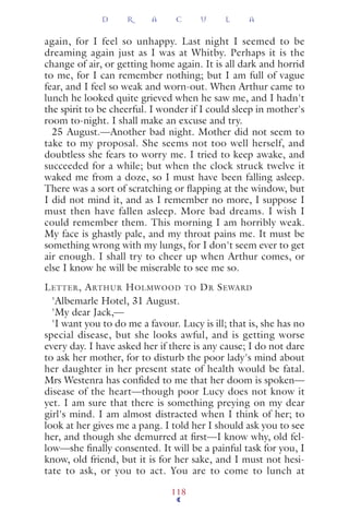 again, for I feel so unhappy. Last night I seemed to be
dreaming again just as I was at Whitby. Perhaps it is the
change of air, or getting home again. It is all dark and horrid
to me, for I can remember nothing; but I am full of vague
fear, and I feel so weak and worn-out. When Arthur came to
lunch he looked quite grieved when he saw me, and I hadn't
the spirit to be cheerful. I wonder if I could sleep in mother's
room to-night. I shall make an excuse and try.
25 August.—Another bad night. Mother did not seem to
take to my proposal. She seems not too well herself, and
doubtless she fears to worry me. I tried to keep awake, and
succeeded for a while; but when the clock struck twelve it
waked me from a doze, so I must have been falling asleep.
There was a sort of scratching or ﬂapping at the window, but
I did not mind it, and as I remember no more, I suppose I
must then have fallen asleep. More bad dreams. I wish I
could remember them. This morning I am horribly weak.
My face is ghastly pale, and my throat pains me. It must be
something wrong with my lungs, for I don't seem ever to get
air enough. I shall try to cheer up when Arthur comes, or
else I know he will be miserable to see me so.
LETTER, ARTHUR HOLMWOOD TO DR SEWARD
'Albemarle Hotel, 31 August.
'My dear Jack,—
'I want you to do me a favour. Lucy is ill; that is, she has no
special disease, but she looks awful, and is getting worse
every day. I have asked her if there is any cause; I do not dare
to ask her mother, for to disturb the poor lady's mind about
her daughter in her present state of health would be fatal.
Mrs Westenra has conﬁded to me that her doom is spoken—
disease of the heart—though poor Lucy does not know it
yet. I am sure that there is something preying on my dear
girl's mind. I am almost distracted when I think of her; to
look at her gives me a pang. I told her I should ask you to see
her, and though she demurred at ﬁrst—I know why, old fel-
low—she ﬁnally consented. It will be a painful task for you, I
know, old friend, but it is for her sake, and I must not hesi-
tate to ask, or you to act. You are to come to lunch at
D R A C U L A
118
 