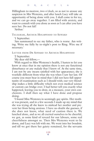 Hillingham to-morrow, two o'clock, so as not to arouse any
suspicion in Mrs Westenra, and after lunch Lucy will take an
opportunity of being alone with you. I shall come in for tea,
and we can go away together. I am ﬁlled with anxiety, and
want to consult with you alone as soon as I can after you have
seen her. Do not fail!
'Arthur.'
TELEGRAM, ARTHUR HOLMWOOD TO SEWARD
'1 September.
'Am summoned to see my father, who is worse. Am writ-
ing. Write me fully by to-night's post to Ring. Wire me if
necessary.'
LETTER FROM DR SEWARD TO ARTHUR HOLMWOOD
'2 September.
'My dear old fellow,—
'With regard to Miss Westenra's health, I hasten to let you
know at once that in my opinion there is not any functional
disturbance or any malady that I know of. At the same time,
I am not by any means satisﬁed with her appearance; she is
woefully different from what she was when I saw her last. Of
course you must bear in mind that I did not have full oppor-
tunity of examination such as I should wish; our very friend-
ship makes a little difﬁculty which not even medical science
or custom can bridge over. I had better tell you exactly what
happened, leaving you to draw, in a measure, your own con-
clusions. I shall then say what I have done and propose
doing.
'I found Miss Westenra in seemingly gay spirits. Her moth-
er was present, and in a few seconds I made up my mind that
she was trying all she knew to mislead her mother and pre-
vent her from being anxious. I have no doubt she guesses, if
she does not know, what need of caution there is. We
lunched alone, and as we all exerted ourselves to be cheerful,
we got, as some kind of reward for our labours, some real
cheerfulness amongst us. Then Mrs Westenra went to lie
down, and Lucy was left with me. We went into her boudoir,
and till we got there her gaiety remained, for the servants
D R A C U L A
119
 