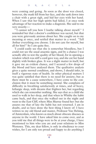 were coming and going. As soon as the door was closed,
however, the mask fell from her face, and she sank down into
a chair with a great sigh, and hid her eyes with her hand.
When I saw that her high spirits had failed, I at once took
advantage of her reaction to make a diagnosis. She said to me
very sweetly:—
'"I cannot tell you how I loathe talking about myself." I
reminded her that a doctor's conﬁdence was sacred, but that
you were grievously anxious about her. She caught on to my
meaning at once, and settled that matter in a word. "Tell
Arthur everything you choose. I do not care for myself, but
all for him!" So I am quite free.
'I could easily see that she is somewhat bloodless, but I
could not see the usual anaemic signs, and by a chance I was
actually able to test the quality of her blood, for in opening a
window which was stiff a cord gave way, and she cut her hand
slightly with broken glass. It was a slight matter in itself, but
it gave me an evident chance, and I secured a few drops of
the blood and have analysed them. The qualitative analysis
gives a quite normal condition, and shows, I should infer, in
itself a vigorous state of health. In other physical matters I
was quite satisfied that there is no need for anxiety; but as
there must be a cause somewhere, I have come to the con-
clusion that it must be something mental. She complains of
difficulty in breathing satisfactorily at times, and of heavy,
lethargic sleep, with dreams that frighten her, but regarding
which she can remember nothing. She says that as a child she
used to walk in her sleep, and that when in Whitby the habit
came back, and that once she walked out in the night and
went to the East Cliff, where Miss Murray found her: but she
assures me that of late the habit has not returned. I am in
doubt, and so have done the best thing I know of: I have
written to my old friend and master, Professor Van Helsing,
of Amsterdam, who knows as much about obscure diseases as
anyone in the world. I have asked him to come over, and as
you told me that all things were to be at your charge, I have
mentioned to him who you are and your relations to Miss
Westenra. This, my dear fellow, is only in obedience to your
wishes, for I am only too proud and happy to do anything I
D R A C U L A
120
 