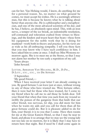 can for her. Van Helsing would, I know, do anything for me
for a personal reason. So, no matter on what ground he
comes, we must accept his wishes. He is a seemingly arbitrary
man, but this is because he knows what he is talking about
better than anyone else. He is a philosopher and a metaphysi-
cian, and one of the most advanced scientists of his day; and
he has, I believe, an absolutely open mind. This, with an iron
nerve, a temper of the ice brook, an indomitable resolution,
self-command and toleration exalted from virtues to bless-
ings, and the kindest and truest heart that beats—these form
his equipment for the noble work that he is doing for
mankind—work both in theory and practice, for his views are
as wide as his all-embracing sympathy. I tell you these facts
that you may know why I have such confidence in him. I
have asked him to come at once. I shall see Miss Westenra to-
morrow again. She is to meet me at the Stores, so that I may
not alarm her mother by too early a repetition of my call.
'Yours always
'John Seward.'
LETTER, ABRAHAM VAN HELSING, M.D., D.PH.,
D.LITT., ETC., ETC., TO DR SEWARD
'2 September.
'My good Friend,—
'When I have received your letter I am already coming to
you. By good fortune I can leave just at once, without wrong
to any of those who have trusted me. Were fortune other,
then it were bad for those who have trusted, for I come to
my friend when he call me to aid those he holds dear. Tell
your friend that when that time you suck from my wound so
swiftly the poison of the gangrene from that knife that our
other friend, too nervous, let slip, you did more for him
when he wants my aids and you call for them than all his
great fortune could do. But it is pleasure added to do for
him, your friend; it is to you that I come. Have then rooms
for me at the Great Eastern Hotel, so that I may be near to
hand, and please it so arrange that we may see the young lady
not too late on to-morrow, for it is likely that I may have to
return here that night. But if need be I shall come again in
D R A C U L A
121
 