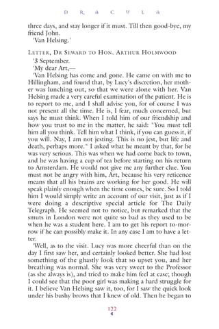 three days, and stay longer if it must. Till then good-bye, my
friend John.
'Van Helsing.'
LETTER, DR SEWARD TO HON. ARTHUR HOLMWOOD
'3 September.
'My dear Art,—
'Van Helsing has come and gone. He came on with me to
Hillingham, and found that, by Lucy's discretion, her moth-
er was lunching out, so that we were alone with her. Van
Helsing made a very careful examination of the patient. He is
to report to me, and I shall advise you, for of course I was
not present all the time. He is, I fear, much concerned, but
says he must think. When I told him of our friendship and
how you trust to me in the matter, he said: "You must tell
him all you think. Tell him what I think, if you can guess it, if
you will. Nay, I am not jesting. This is no jest, but life and
death, perhaps more." I asked what he meant by that, for he
was very serious. This was when we had come back to town,
and he was having a cup of tea before starting on his return
to Amsterdam. He would not give me any further clue. You
must not be angry with him, Art, because his very reticence
means that all his brains are working for her good. He will
speak plainly enough when the time comes, be sure. So I told
him I would simply write an account of our visit, just as if I
were doing a descriptive special article for The Daily
Telegraph. He seemed not to notice, but remarked that the
smuts in London were not quite so bad as they used to be
when he was a student here. I am to get his report to-mor-
row if he can possibly make it. In any case I am to have a let-
ter.
'Well, as to the visit. Lucy was more cheerful than on the
day I ﬁrst saw her, and certainly looked better. She had lost
something of the ghastly look that so upset you, and her
breathing was normal. She was very sweet to the Professor
(as she always is), and tried to make him feel at ease; though
I could see that the poor girl was making a hard struggle for
it. I believe Van Helsing saw it, too, for I saw the quick look
under his bushy brows that I knew of old. Then he began to
D R A C U L A
122
 