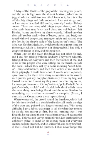 5 May.—The Castle.—The grey of the morning has passed,
and the sun is high over the distant horizon, which seems
jagged, whether with trees or hills I know not, for it is so far
off that big things and little are mixed. I am not sleepy, and,
as I am not to be called till I awake, naturally I write till sleep
comes. There are many odd things to put down, and, lest
who reads them may fancy that I dined too well before I left
Bistritz, let me put down my dinner exactly. I dined on what
they call ‘robber steak’—bits of bacon, onion, and beef, sea-
soned with red pepper, and strung on sticks and roasted over
the fire, in the simple style of the London cat’s-meat! The
wine was Golden Mediasch, which produces a queer sting on
the tongue, which is, however, not disagreeable. I had only a
couple of glasses of this, and nothing else.
When I got on the coach the driver had not taken his seat,
and I saw him talking with the landlady. They were evidently
talking of me, for every now and then they looked at me, and
some of the people who were sitting on the bench outside
the door—which they call by a name meaning ‘word-bear-
er’—came and listened, and then they looked at me, most of
them pityingly. I could hear a lot of words often repeated,
queer words, for there were many nationalities in the crowd;
so I quietly got my polyglot dictionary from my bag and
looked them out. I must say they were not cheering to me,
for amongst them were ‘Ordog’—Satan, ‘pokol’—hell, ‘stre-
goica’—witch, ‘vrolok’ and ‘vlkoslak’—both of which mean
the same thing, one being Slovak and the other Servian for
something that is either were-wolf or vampire. (Mem., I
must ask the Count about these superstitions.)
When we started, the crowd round the inn door, which had
by this time swelled to a considerable size, all made the sign
of the cross and pointed two ﬁngers towards me. With some
difﬁculty I got a fellow-passenger to tell me what they meant;
he would not answer at first, but on learning that I was
English, he explained that it was a charm or guard against the
evil eye. This was not very pleasant for me, just starting for an
unknown place to meet an unknown man; but everyone
seemed so kind-hearted, and so sorrowful, and so sympathet-
ic that I could not but be touched. I shall never forget the
D R A C U L A
6
 
