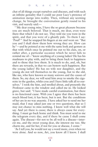 chat of all things except ourselves and diseases, and with such
an inﬁnite geniality that I could see poor Lucy's pretence of
animation merge into reality. Then, without any seeming
change, he brought the conversation gently round to his
visit, and suavely said:—
'"My dear young miss, I have the so great pleasure because
you are much beloved. That is much, my dear, even were
there that which I do not see. They told me you were in the
spirit, and that you were of a ghastly pale. To them I say:
'Pouf!'" And he snapped his ﬁngers at me and went on: "But
you and I shall show them how wrong they are. How can
he"—and he pointed at me with the same look and gesture as
that with which once he pointed me out to his class, on, or
rather after, a particular occasion which he never fails to
remind me of—"know anything of a young ladies? He has his
madmans to play with, and to bring them back to happiness
and to those that love them. It is much to do, and, oh, but
there are rewards, in that we can bestow such happiness. But
the young ladies! He has no wife nor daughter, and the
young do not tell themselves to the young, but to the old,
like me, who have known so many sorrows and the causes of
them. So, my dear, we will send him away to smoke the ciga-
rette in the garden, whiles you and I have little talk all to our-
selves." I took the hint, and strolled about, and presently the
Professor came to the window and called me in. He looked
grave, but said: "I have made careful examination, but there
is no functional cause. With you I agree that there has been
much blood lost; it has been, but is not. But the conditions
of her are in no way anaemic. I have asked her to send me her
maid, that I may asked just one or two questions, that so I
may not chance to miss nothing. I know well what she will
say. And yet there is cause; there is always cause for every-
thing. I must go back home and think. You must send to me
the telegram every day; and if there be cause I shall come
again. The disease—for not to be all well is a disease—inter-
est me, and the sweet young dear, she interest me too. She
charm me, and for her, if not for you or disease, I come."
'As I tell you, he would not say a word more, even when we
were alone. And so now, Art, you know all I know. I shall
D R A C U L A
123
 