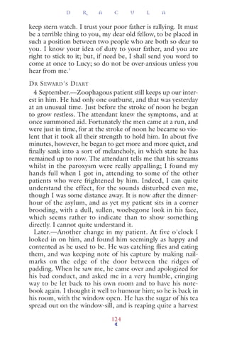 keep stern watch. I trust your poor father is rallying. It must
be a terrible thing to you, my dear old fellow, to be placed in
such a position between two people who are both so dear to
you. I know your idea of duty to your father, and you are
right to stick to it; but, if need be, I shall send you word to
come at once to Lucy; so do not be over-anxious unless you
hear from me.'
DR SEWARD'S DIARY
4 September.—Zoophagous patient still keeps up our inter-
est in him. He had only one outburst, and that was yesterday
at an unusual time. Just before the stroke of noon he began
to grow restless. The attendant knew the symptoms, and at
once summoned aid. Fortunately the men came at a run, and
were just in time, for at the stroke of noon he became so vio-
lent that it took all their strength to hold him. In about ﬁve
minutes, however, he began to get more and more quiet, and
ﬁnally sank into a sort of melancholy, in which state he has
remained up to now. The attendant tells me that his screams
whilst in the paroxysm were really appalling; I found my
hands full when I got in, attending to some of the other
patients who were frightened by him. Indeed, I can quite
understand the effect, for the sounds disturbed even me,
though I was some distance away. It is now after the dinner-
hour of the asylum, and as yet my patient sits in a corner
brooding, with a dull, sullen, woebegone look in his face,
which seems rather to indicate than to show something
directly. I cannot quite understand it.
Later.—Another change in my patient. At five o'clock I
looked in on him, and found him seemingly as happy and
contented as he used to be. He was catching ﬂies and eating
them, and was keeping note of his capture by making nail-
marks on the edge of the door between the ridges of
padding. When he saw me, he came over and apologized for
his bad conduct, and asked me in a very humble, cringing
way to be let back to his own room and to have his note-
book again. I thought it well to humour him; so he is back in
his room, with the window open. He has the sugar of his tea
spread out on the window-sill, and is reaping quite a harvest
D R A C U L A
124
 