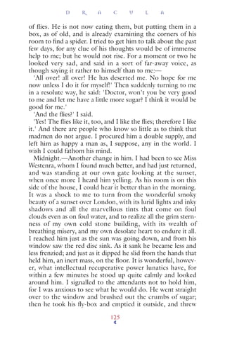 of ﬂies. He is not now eating them, but putting them in a
box, as of old, and is already examining the corners of his
room to ﬁnd a spider. I tried to get him to talk about the past
few days, for any clue of his thoughts would be of immense
help to me; but he would not rise. For a moment or two he
looked very sad, and said in a sort of far-away voice, as
though saying it rather to himself than to me:—
'All over! all over! He has deserted me. No hope for me
now unless I do it for myself!' Then suddenly turning to me
in a resolute way, he said: 'Doctor, won't you be very good
to me and let me have a little more sugar? I think it would be
good for me.'
'And the ﬂies?' I said.
'Yes! The ﬂies like it, too, and I like the ﬂies; therefore I like
it.' And there are people who know so little as to think that
madmen do not argue. I procured him a double supply, and
left him as happy a man as, I suppose, any in the world. I
wish I could fathom his mind.
Midnight.—Another change in him. I had been to see Miss
Westenra, whom I found much better, and had just returned,
and was standing at our own gate looking at the sunset,
when once more I heard him yelling. As his room is on this
side of the house, I could hear it better than in the morning.
It was a shock to me to turn from the wonderful smoky
beauty of a sunset over London, with its lurid lights and inky
shadows and all the marvellous tints that come on foul
clouds even as on foul water, and to realize all the grim stern-
ness of my own cold stone building, with its wealth of
breathing misery, and my own desolate heart to endure it all.
I reached him just as the sun was going down, and from his
window saw the red disc sink. As it sank he became less and
less frenzied; and just as it dipped he slid from the hands that
held him, an inert mass, on the ﬂoor. It is wonderful, howev-
er, what intellectual recuperative power lunatics have, for
within a few minutes he stood up quite calmly and looked
around him. I signalled to the attendants not to hold him,
for I was anxious to see what he would do. He went straight
over to the window and brushed out the crumbs of sugar;
then he took his ﬂy-box and emptied it outside, and threw
D R A C U L A
125
 