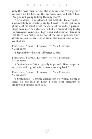 away the box; then he shut the window, and crossing over,
sat down on his bed. All this surprised me, so I asked him:
'Are you not going to keep ﬂies any more?'
'No,' said he; 'I am sick of all that rubbish!' He certainly is
a wonderfully interesting study. I wish I could get some
glimpse of his mind or of the cause of his sudden passion.
Stop; there may be a clue after all, if we can ﬁnd why to-day
his paroxysms came on at high noon and at sunset. Can it be
that there is a malign inﬂuence of the sun at periods which
affects certain natures—as at times the moon does others?
We shall see
.
TELEGRAM, SEWARD, LONDON, TO VAN HELSING,
AMSTERDAM
'4 September.—Patient still better to-day.'
TELEGRAM, SEWARD, LONDON, TO VAN HELSING,
AMSTERDAM
'5 September.—Patient greatly improved. Good appetite;
sleeps naturally; good spirits, colour coming back.'
TELEGRAM, SEWARD, LONDON, TO VAN HELSING,
AMSTERDAM
'6 September.—Terrible change for the worse. Come at
once; do not lose an hour. I hold over telegram to
Holmwood till have seen you.'
D R A C U L A
126
 