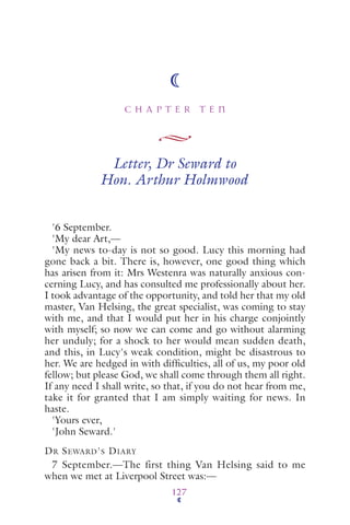 C H A P T E R T E N
127
Letter, Dr Seward to
Hon. Arthur Holmwood
'6 September.
'My dear Art,—
'My news to-day is not so good. Lucy this morning had
gone back a bit. There is, however, one good thing which
has arisen from it: Mrs Westenra was naturally anxious con-
cerning Lucy, and has consulted me professionally about her.
I took advantage of the opportunity, and told her that my old
master, Van Helsing, the great specialist, was coming to stay
with me, and that I would put her in his charge conjointly
with myself; so now we can come and go without alarming
her unduly; for a shock to her would mean sudden death,
and this, in Lucy's weak condition, might be disastrous to
her. We are hedged in with difﬁculties, all of us, my poor old
fellow; but please God, we shall come through them all right.
If any need I shall write, so that, if you do not hear from me,
take it for granted that I am simply waiting for news. In
haste.
'Yours ever,
'John Seward.'
DR SEWARD'S DIARY
7 September.—The first thing Van Helsing said to me
when we met at Liverpool Street was:—
 