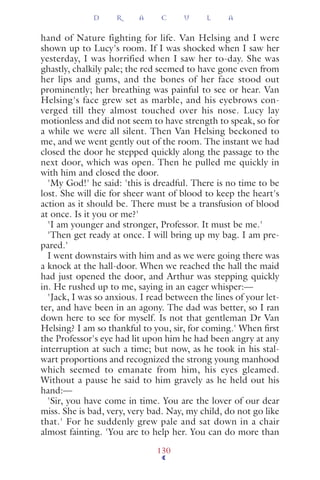 hand of Nature fighting for life. Van Helsing and I were
shown up to Lucy's room. If I was shocked when I saw her
yesterday, I was horrified when I saw her to-day. She was
ghastly, chalkily pale; the red seemed to have gone even from
her lips and gums, and the bones of her face stood out
prominently; her breathing was painful to see or hear. Van
Helsing's face grew set as marble, and his eyebrows con-
verged till they almost touched over his nose. Lucy lay
motionless and did not seem to have strength to speak, so for
a while we were all silent. Then Van Helsing beckoned to
me, and we went gently out of the room. The instant we had
closed the door he stepped quickly along the passage to the
next door, which was open. Then he pulled me quickly in
with him and closed the door.
'My God!' he said: 'this is dreadful. There is no time to be
lost. She will die for sheer want of blood to keep the heart's
action as it should be. There must be a transfusion of blood
at once. Is it you or me?'
'I am younger and stronger, Professor. It must be me.'
'Then get ready at once. I will bring up my bag. I am pre-
pared.'
I went downstairs with him and as we were going there was
a knock at the hall-door. When we reached the hall the maid
had just opened the door, and Arthur was stepping quickly
in. He rushed up to me, saying in an eager whisper:—
'Jack, I was so anxious. I read between the lines of your let-
ter, and have been in an agony. The dad was better, so I ran
down here to see for myself. Is not that gentleman Dr Van
Helsing? I am so thankful to you, sir, for coming.' When ﬁrst
the Professor's eye had lit upon him he had been angry at any
interruption at such a time; but now, as he took in his stal-
wart proportions and recognized the strong young manhood
which seemed to emanate from him, his eyes gleamed.
Without a pause he said to him gravely as he held out his
hand:—
'Sir, you have come in time. You are the lover of our dear
miss. She is bad, very, very bad. Nay, my child, do not go like
that.' For he suddenly grew pale and sat down in a chair
almost fainting. 'You are to help her. You can do more than
D R A C U L A
130
 
