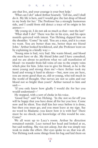 any that live, and your courage is your best help.'
'What can I do?' asked Arthur hoarsely. 'Tell me, and I shall
do it. My life is hers, and I would give the last drop of blood
in my body for her.' The Professor has a strongly humorous
side, and I could from old detect a trace of its origin in his
answer:—
'My young sir, I do not ask so much as that—not the last!'
'What shall I do?' There was ﬁre in his eyes, and his open
nostrils quivered with intent. Van Helsing slapped him on
the shoulder. 'Come!' he said. 'You are a man, and it is a man
we want. You are better than me, better than my friend
John.' Arthur looked bewildered, and ;the Professor went on
by explaining in a kindly way:—
'Young miss is bad, very bad. She wants blood, and blood
she must have or die. My friend John and I have consulted;
and we are about to perform what we call transfusion of
blood—to transfer from full veins of one to the empty veins
which pine for him. John was to give his blood, as he is the
more young and strong than me'—here Arthur took my
hand and wrung it hard in silence—'but, now you are here,
you are more good than us, old or young, who toil much in
the world of thought. Our nerves are not so calm and our
blood not so bright than yours!' Arthur turned to him and
said:—
'If you only knew how gladly I would die for her you
would understand—'
He stopped, with a sort of choke in his voice.
'Good boy!' said Van Helsing. 'In the not-so-far-off you
will be happy that you have done all for her you love. Come
now and be silent. You shall kiss her once before it is done,
but then you must go; and you must leave at my sign. Say
no word to Madame; you know how it is with her! There
must be no shock; any knowledge of this would be one.
Come!'
We all went up to Lucy's room. Arthur by direction
remained outside. Lucy turned her head and looked at us,
but said nothing. She was not asleep, but she was simply too
weak to make the effort. Her eyes spoke to us; that was all.
Van Helsing took some things from his bag and laid them on
D R A C U L A
131
 