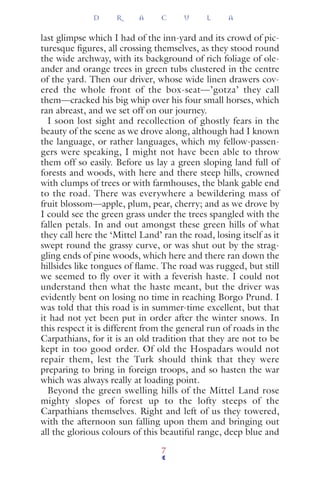 last glimpse which I had of the inn-yard and its crowd of pic-
turesque ﬁgures, all crossing themselves, as they stood round
the wide archway, with its background of rich foliage of ole-
ander and orange trees in green tubs clustered in the centre
of the yard. Then our driver, whose wide linen drawers cov-
ered the whole front of the box-seat—’gotza’ they call
them—cracked his big whip over his four small horses, which
ran abreast, and we set off on our journey.
I soon lost sight and recollection of ghostly fears in the
beauty of the scene as we drove along, although had I known
the language, or rather languages, which my fellow-passen-
gers were speaking, I might not have been able to throw
them off so easily. Before us lay a green sloping land full of
forests and woods, with here and there steep hills, crowned
with clumps of trees or with farmhouses, the blank gable end
to the road. There was everywhere a bewildering mass of
fruit blossom—apple, plum, pear, cherry; and as we drove by
I could see the green grass under the trees spangled with the
fallen petals. In and out amongst these green hills of what
they call here the ‘Mittel Land’ ran the road, losing itself as it
swept round the grassy curve, or was shut out by the strag-
gling ends of pine woods, which here and there ran down the
hillsides like tongues of ﬂame. The road was rugged, but still
we seemed to fly over it with a feverish haste. I could not
understand then what the haste meant, but the driver was
evidently bent on losing no time in reaching Borgo Prund. I
was told that this road is in summer-time excellent, but that
it had not yet been put in order after the winter snows. In
this respect it is different from the general run of roads in the
Carpathians, for it is an old tradition that they are not to be
kept in too good order. Of old the Hospadars would not
repair them, lest the Turk should think that they were
preparing to bring in foreign troops, and so hasten the war
which was always really at loading point.
Beyond the green swelling hills of the Mittel Land rose
mighty slopes of forest up to the lofty steeps of the
Carpathians themselves. Right and left of us they towered,
with the afternoon sun falling upon them and bringing out
all the glorious colours of this beautiful range, deep blue and
D R A C U L A
7
 