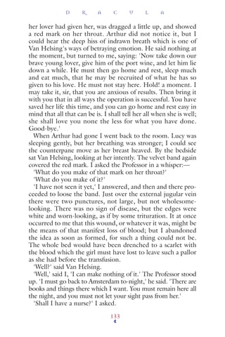 her lover had given her, was dragged a little up, and showed
a red mark on her throat. Arthur did not notice it, but I
could hear the deep hiss of indrawn breath which is one of
Van Helsing's ways of betraying emotion. He said nothing at
the moment, but turned to me, saying: 'Now take down our
brave young lover, give him of the port wine, and let him lie
down a while. He must then go home and rest, sleep much
and eat much, that he may be recruited of what he has so
given to his love. He must not stay here. Hold! a moment. I
may take it, sir, that you are anxious of results. Then bring it
with you that in all ways the operation is successful. You have
saved her life this time, and you can go home and rest easy in
mind that all that can be is. I shall tell her all when she is well;
she shall love you none the less for what you have done.
Good-bye.'
When Arthur had gone I went back to the room. Lucy was
sleeping gently, but her breathing was stronger; I could see
the counterpane move as her breast heaved. By the bedside
sat Van Helsing, looking at her intently. The velvet band again
covered the red mark. I asked the Professor in a whisper:—
'What do you make of that mark on her throat?'
'What do you make of it?'
'I have not seen it yet,' I answered, and then and there pro-
ceeded to loose the band. Just over the external jugular vein
there were two punctures, not large, but not wholesome-
looking. There was no sign of disease, but the edges were
white and worn-looking, as if by some trituration. It at once
occurred to me that this wound, or whatever it was, might be
the means of that manifest loss of blood; but I abandoned
the idea as soon as formed, for such a thing could not be.
The whole bed would have been drenched to a scarlet with
the blood which the girl must have lost to leave such a pallor
as she had before the transfusion.
'Well?' said Van Helsing.
'Well,' said I, 'I can make nothing of it.' The Professor stood
up. 'I must go back to Amsterdam to-night,' he said. 'There are
books and things there which I want. You must remain here all
the night, and you must not let your sight pass from her.'
'Shall I have a nurse?' I asked.
D R A C U L A
133
 
