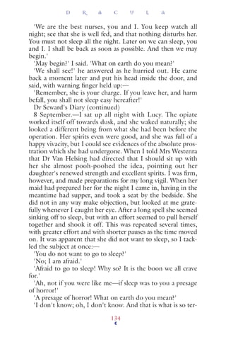'We are the best nurses, you and I. You keep watch all
night; see that she is well fed, and that nothing disturbs her.
You must not sleep all the night. Later on we can sleep, you
and I. I shall be back as soon as possible. And then we may
begin.'
'May begin?' I said. 'What on earth do you mean?'
'We shall see!' he answered as he hurried out. He came
back a moment later and put his head inside the door, and
said, with warning ﬁnger held up:—
'Remember, she is your charge. If you leave her, and harm
befall, you shall not sleep easy hereafter!'
Dr Seward's Diary (continued)
8 September.—I sat up all night with Lucy. The opiate
worked itself off towards dusk, and she waked naturally; she
looked a different being from what she had been before the
operation. Her spirits even were good, and she was full of a
happy vivacity, but I could see evidences of the absolute pros-
tration which she had undergone. When I told Mrs Westenra
that Dr Van Helsing had directed that I should sit up with
her she almost pooh-poohed the idea, pointing out her
daughter's renewed strength and excellent spirits. I was ﬁrm,
however, and made preparations for my long vigil. When her
maid had prepared her for the night I came in, having in the
meantime had supper, and took a seat by the bedside. She
did not in any way make objection, but looked at me grate-
fully whenever I caught her eye. After a long spell she seemed
sinking off to sleep, but with an effort seemed to pull herself
together and shook it off. This was repeated several times,
with greater effort and with shorter pauses as the time moved
on. It was apparent that she did not want to sleep, so I tack-
led the subject at once:—
'You do not want to go to sleep?'
'No; I am afraid.'
'Afraid to go to sleep! Why so? It is the boon we all crave
for.'
'Ah, not if you were like me—if sleep was to you a presage
of horror!'
'A presage of horror! What on earth do you mean?'
'I don't know; oh, I don't know. And that is what is so ter-
D R A C U L A
134
 