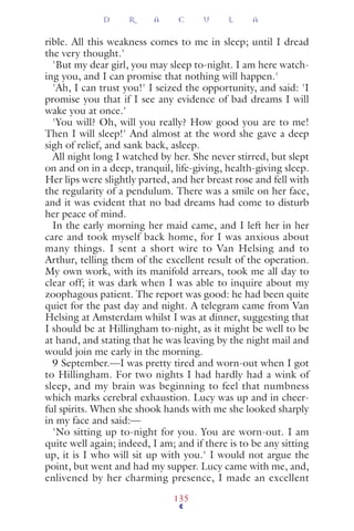 rible. All this weakness comes to me in sleep; until I dread
the very thought.'
'But my dear girl, you may sleep to-night. I am here watch-
ing you, and I can promise that nothing will happen.'
'Ah, I can trust you!' I seized the opportunity, and said: 'I
promise you that if I see any evidence of bad dreams I will
wake you at once.'
'You will? Oh, will you really? How good you are to me!
Then I will sleep!' And almost at the word she gave a deep
sigh of relief, and sank back, asleep.
All night long I watched by her. She never stirred, but slept
on and on in a deep, tranquil, life-giving, health-giving sleep.
Her lips were slightly parted, and her breast rose and fell with
the regularity of a pendulum. There was a smile on her face,
and it was evident that no bad dreams had come to disturb
her peace of mind.
In the early morning her maid came, and I left her in her
care and took myself back home, for I was anxious about
many things. I sent a short wire to Van Helsing and to
Arthur, telling them of the excellent result of the operation.
My own work, with its manifold arrears, took me all day to
clear off; it was dark when I was able to inquire about my
zoophagous patient. The report was good: he had been quite
quiet for the past day and night. A telegram came from Van
Helsing at Amsterdam whilst I was at dinner, suggesting that
I should be at Hillingham to-night, as it might be well to be
at hand, and stating that he was leaving by the night mail and
would join me early in the morning.
9 September.—I was pretty tired and worn-out when I got
to Hillingham. For two nights I had hardly had a wink of
sleep, and my brain was beginning to feel that numbness
which marks cerebral exhaustion. Lucy was up and in cheer-
ful spirits. When she shook hands with me she looked sharply
in my face and said:—
'No sitting up to-night for you. You are worn-out. I am
quite well again; indeed, I am; and if there is to be any sitting
up, it is I who will sit up with you.' I would not argue the
point, but went and had my supper. Lucy came with me, and,
enlivened by her charming presence, I made an excellent
D R A C U L A
135
 