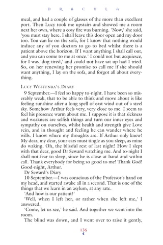 meal, and had a couple of glasses of the more than excellent
port. Then Lucy took me upstairs and showed me a room
next her own, where a cosy ﬁre was burning. 'Now,' she said,
'you must stay here. I shall leave this door open and my door
too. You can lie on the sofa, for I know that nothing would
induce any of you doctors to go to bed whilst there is a
patient above the horizon. If I want anything I shall call out,
and you can come to me at once.' I could not but acquiesce,
for I was 'dog-tired,' and could not have sat up had I tried.
So, on her renewing her promise to call me if she should
want anything, I lay on the sofa, and forgot all about every-
thing.
LUCY WESTENRA'S DIARY
9 September.—I feel so happy to-night. I have been so mis-
erably weak, that to be able to think and move about is like
feeling sunshine after a long spell of east wind out of a steel
sky. Somehow Arthur feels very, very close to me. I seem to
feel his presence warm about me. I suppose it is that sickness
and weakness are selﬁsh things and turn our inner eyes and
sympathy on ourselves, whilst health and strength give Love
rein, and in thought and feeling he can wander where he
wills. I know where my thoughts are. If Arthur only knew!
My dear, my dear, your ears must tingle as you sleep, as mine
do waking. Oh, the blissful rest of last night! How I slept
with that dear, good Dr Seward watching me. And to-night I
shall not fear to sleep, since he is close at hand and within
call. Thank everybody for being so good to me! Thank God!
Good-night, Arthur.
Dr Seward's Diary
10 September.—I was conscious of the Professor's hand on
my head, and started awake all in a second. That is one of the
things that we learn in an asylum, at any rate.
'And how is our patient?'
'Well, when I left her, or rather when she left me,' I
answered.
'Come, let us see,' he said. And together we went into the
room.
The blind was down, and I went over to raise it gently,
D R A C U L A
136
 