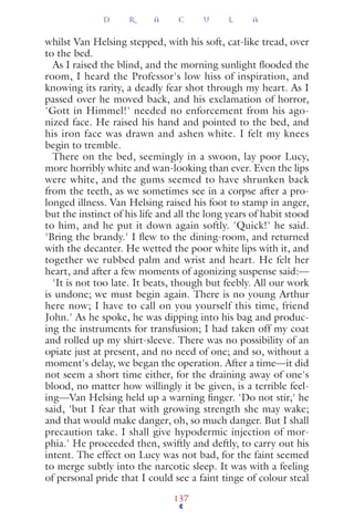 whilst Van Helsing stepped, with his soft, cat-like tread, over
to the bed.
As I raised the blind, and the morning sunlight ﬂooded the
room, I heard the Professor's low hiss of inspiration, and
knowing its rarity, a deadly fear shot through my heart. As I
passed over he moved back, and his exclamation of horror,
'Gott in Himmel!' needed no enforcement from his ago-
nized face. He raised his hand and pointed to the bed, and
his iron face was drawn and ashen white. I felt my knees
begin to tremble.
There on the bed, seemingly in a swoon, lay poor Lucy,
more horribly white and wan-looking than ever. Even the lips
were white, and the gums seemed to have shrunken back
from the teeth, as we sometimes see in a corpse after a pro-
longed illness. Van Helsing raised his foot to stamp in anger,
but the instinct of his life and all the long years of habit stood
to him, and he put it down again softly. 'Quick!' he said.
'Bring the brandy.' I ﬂew to the dining-room, and returned
with the decanter. He wetted the poor white lips with it, and
together we rubbed palm and wrist and heart. He felt her
heart, and after a few moments of agonizing suspense said:—
'It is not too late. It beats, though but feebly. All our work
is undone; we must begin again. There is no young Arthur
here now; I have to call on you yourself this time, friend
John.' As he spoke, he was dipping into his bag and produc-
ing the instruments for transfusion; I had taken off my coat
and rolled up my shirt-sleeve. There was no possibility of an
opiate just at present, and no need of one; and so, without a
moment's delay, we began the operation. After a time—it did
not seem a short time either, for the draining away of one's
blood, no matter how willingly it be given, is a terrible feel-
ing—Van Helsing held up a warning ﬁnger. 'Do not stir,' he
said, 'but I fear that with growing strength she may wake;
and that would make danger, oh, so much danger. But I shall
precaution take. I shall give hypodermic injection of mor-
phia.' He proceeded then, swiftly and deftly, to carry out his
intent. The effect on Lucy was not bad, for the faint seemed
to merge subtly into the narcotic sleep. It was with a feeling
of personal pride that I could see a faint tinge of colour steal
D R A C U L A
137
 
