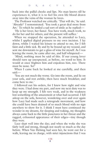 back into the pallid cheeks and lips. No man knows till he
experiences it, what it is to feel his own life-blood drawn
away into the veins of the woman he loves.
The Professor watched me critically. 'That will do,' he said.
'Already?' I remonstrated. 'You took a great deal more from
Art.' To which he smiled a sad sort of smile as he replied:—
'He is her lover, her ﬁancé. You have work, much work, to
do for her and for others; and the present will sufﬁce.'
When we stopped the operation, he attended to Lucy,
whilst I applied digital pressure to my own incision. I lay
down, whilst I waited his leisure to attend to me, for I felt
faint and a little sick. By and by he bound up my wound, and
sent me downstairs to get a glass of wine for myself. As I was
leaving the room, he came after me, and half whispered:—
'Mind, nothing must be said of this. If our young lover
should turn up unexpected, as before, no word to him. It
would at once frighten him and enjealous him, too. There
must be none. So!'
When I came back he looked at me carefully, and then
said:—
'You are not much the worse. Go into the room, and lie on
your sofa, and rest awhile; then have much breakfast; and
come here to me.'
I followed out his orders, for I knew how right and wise
they were. I had done my part, and now my next duty was to
keep up my strength. I felt very weak, and in the weakness
lost something of the amazement at what had occurred. I fell
asleep on the sofa, however, wondering over and over again
how Lucy had made such a retrograde movement, and how
she could have been drained of so much blood with no sign
anywhere to show for it. I think I must have continued my
wonder in my dreams, for sleeping and waking, my thoughts
always came back to the little punctures in her throat and the
ragged, exhausted appearance of their edges—tiny though
they were.
Lucy slept well into the day; and when she woke she was
fairly well and strong, though not nearly so much as the day
before. When Van Helsing had seen her, he went out for a
walk, leaving me in charge, with strict injunctions that I was
D R A C U L A
138
 