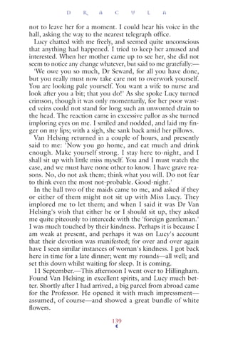 not to leave her for a moment. I could hear his voice in the
hall, asking the way to the nearest telegraph ofﬁce.
Lucy chatted with me freely, and seemed quite unconscious
that anything had happened. I tried to keep her amused and
interested. When her mother came up to see her, she did not
seem to notice any change whatever, but said to me gratefully:—
'We owe you so much, Dr Seward, for all you have done,
but you really must now take care not to overwork yourself.
You are looking pale yourself. You want a wife to nurse and
look after you a bit; that you do!' As she spoke Lucy turned
crimson, though it was only momentarily, for her poor wast-
ed veins could not stand for long such an unwonted drain to
the head. The reaction came in excessive pallor as she turned
imploring eyes on me. I smiled and nodded, and laid my ﬁn-
ger on my lips; with a sigh, she sank back amid her pillows.
Van Helsing returned in a couple of hours, and presently
said to me: 'Now you go home, and eat much and drink
enough. Make yourself strong. I stay here to-night, and I
shall sit up with little miss myself. You and I must watch the
case, and we must have none other to know. I have grave rea-
sons. No, do not ask them; think what you will. Do not fear
to think even the most not-probable. Good-night.'
In the hall two of the maids came to me, and asked if they
or either of them might not sit up with Miss Lucy. They
implored me to let them; and when I said it was Dr Van
Helsing's wish that either he or I should sit up, they asked
me quite piteously to intercede with the 'foreign gentleman.'
I was much touched by their kindness. Perhaps it is because I
am weak at present, and perhaps it was on Lucy's account
that their devotion was manifested; for over and over again
have I seen similar instances of woman's kindness. I got back
here in time for a late dinner; went my rounds—all well; and
set this down whilst waiting for sleep. It is coming.
11 September.—This afternoon I went over to Hillingham.
Found Van Helsing in excellent spirits, and Lucy much bet-
ter. Shortly after I had arrived, a big parcel from abroad came
for the Professor. He opened it with much impressment—
assumed, of course—and showed a great bundle of white
ﬂowers.
D R A C U L A
139
 