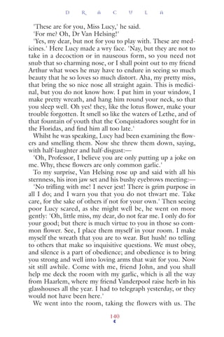 'These are for you, Miss Lucy,' he said.
'For me? Oh, Dr Van Helsing!'
'Yes, my dear, but not for you to play with. These are med-
icines.' Here Lucy made a wry face. 'Nay, but they are not to
take in a decoction or in nauseous form, so you need not
snub that so charming nose, or I shall point out to my friend
Arthur what woes he may have to endure in seeing so much
beauty that he so loves so much distort. Aha, my pretty miss,
that bring the so nice nose all straight again. This is medici-
nal, but you do not know how. I put him in your window, I
make pretty wreath, and hang him round your neck, so that
you sleep well. Oh yes! they, like the lotus ﬂower, make your
trouble forgotten. It smell so like the waters of Lethe, and of
that fountain of youth that the Conquistadores sought for in
the Floridas, and ﬁnd him all too late.'
Whilst he was speaking, Lucy had been examining the ﬂow-
ers and smelling them. Now she threw them down, saying,
with half-laughter and half-disgust:—
'Oh, Professor, I believe you are only putting up a joke on
me. Why, these ﬂowers are only common garlic.'
To my surprise, Van Helsing rose up and said with all his
sternness, his iron jaw set and his bushy eyebrows meeting:—
'No triﬂing with me! I never jest! There is grim purpose in
all I do; and I warn you that you do not thwart me. Take
care, for the sake of others if not for your own.' Then seeing
poor Lucy scared, as she might well be, he went on more
gently: 'Oh, little miss, my dear, do not fear me. I only do for
your good; but there is much virtue to you in those so com-
mon ﬂower. See, I place them myself in your room. I make
myself the wreath that you are to wear. But hush! no telling
to others that make so inquisitive questions. We must obey,
and silence is a part of obedience; and obedience is to bring
you strong and well into loving arms that wait for you. Now
sit still awhile. Come with me, friend John, and you shall
help me deck the room with my garlic, which is all the way
from Haarlem, where my friend Vanderpool raise herb in his
glasshouses all the year. I had to telegraph yesterday, or they
would not have been here.'
We went into the room, taking the flowers with us. The
D R A C U L A
140
 
