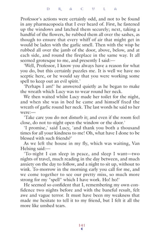 Professor's actions were certainly odd, and not to be found
in any pharmacopoeia that I ever heard of. First, he fastened
up the windows and latched them securely; next, taking a
handful of the ﬂowers, he rubbed them all over the sashes, as
though to ensure that every whiff of air that might get in
would be laden with the garlic smell. Then with the wisp he
rubbed all over the jamb of the door, above, below, and at
each side, and round the fireplace in the same way. It all
seemed grotesque to me, and presently I said:—
'Well, Professor, I know you always have a reason for what
you do, but this certainly puzzles me. It is well we have no
sceptic here, or he would say that you were working some
spell to keep out an evil spirit.'
'Perhaps I am!' he answered quietly as he began to make
the wreath which Lucy was to wear round her neck.
We then waited whilst Lucy made her toilet for the night,
and when she was in bed he came and himself fixed the
wreath of garlic round her neck. The last words he said to her
were:—
'Take care you do not disturb it; and even if the room feel
close, do not to-night open the window or the door.'
'I promise,' said Lucy, 'and thank you both a thousand
times for all your kindness to me! Oh, what have I done to be
blessed with such friends?'
As we left the house in my fly, which was waiting, Van
Helsing said:—
'To-night I can sleep in peace, and sleep I want—two
nights of travel, much reading in the day between, and much
anxiety on the day to follow, and a night to sit up, without to
wink. To-morrow in the morning early you call for me, and
we come together to see our pretty miss, so much more
strong for my "spell" which I have work. Ho! ho!'
He seemed so conﬁdent that I, remembering my own con-
fidence two nights before and with the baneful result, felt
awe and vague terror. It must have been my weakness that
made me hesitate to tell it to my friend, but I felt it all the
more like unshed tears.
D R A C U L A
141
 