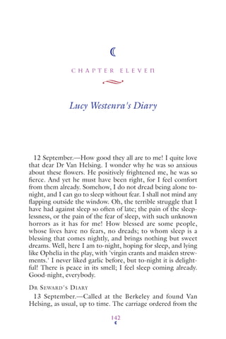 C H A P T E R E L E V E N
142
Lucy Westenra's Diary
12 September.—How good they all are to me! I quite love
that dear Dr Van Helsing. I wonder why he was so anxious
about these ﬂowers. He positively frightened me, he was so
ﬁerce. And yet he must have been right, for I feel comfort
from them already. Somehow, I do not dread being alone to-
night, and I can go to sleep without fear. I shall not mind any
ﬂapping outside the window. Oh, the terrible struggle that I
have had against sleep so often of late; the pain of the sleep-
lessness, or the pain of the fear of sleep, with such unknown
horrors as it has for me! How blessed are some people,
whose lives have no fears, no dreads; to whom sleep is a
blessing that comes nightly, and brings nothing but sweet
dreams. Well, here I am to-night, hoping for sleep, and lying
like Ophelia in the play, with 'virgin crants and maiden strew-
ments.' I never liked garlic before, but to-night it is delight-
ful! There is peace in its smell; I feel sleep coming already.
Good-night, everybody.
DR SEWARD'S DIARY
13 September.—Called at the Berkeley and found Van
Helsing, as usual, up to time. The carriage ordered from the
 