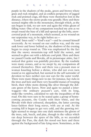 purple in the shadows of the peaks, green and brown where
grass and rock mingled, and an endless perspective of jagged
rock and pointed crags, till these were themselves lost in the
distance, where the snowy peaks rose grandly. Here and there
seemed mighty rifts in the mountains, through which, as the
sun began to sink, we saw now and again the white gleam of
falling water. One of my companions touched my arm as we
swept round the base of a hill and opened up the lofty, snow-
covered peak of a mountain, which seemed, as we wound on
our serpentine way, to be right before us:—
‘Look! Isten szek!’—’God’s seat!’—and he crossed himself
reverently. As we wound on our endless way, and the sun
sank lower and lower behind us, the shadows of the evening
began to creep round us. This was emphasized by the fact
that the snowy mountain-top still held the sunset, and
seemed to glow out with a delicate cool pink. Here and there
we passed Cszeks and Slovaks, all in picturesque attire, but I
noticed that goitre was painfully prevalent. By the roadside
were many crosses, and as we swept by, my companions all
crossed themselves. Here and there was a peasant man or
woman kneeling before a shrine, who did not even turn
round as we approached, but seemed in the self-surrender of
devotion to have neither eyes nor ears for the outer world.
There were many things new to me: for instance, hay-ricks in
the trees and here and there very beautiful masses of weeping
birch, their white stems shining like silver through the deli-
cate green of the leaves. Now and again we passed a leiter-
waggon—the ordinary peasant’s cart, with its long,
snake-like vertebra, calculated to suit the inequalities of the
road. On this were sure to be seated quite a group of home-
coming peasants, the Cszeks with their white, and the
Slovaks with their coloured, sheepskins, the latter carrying
lance-fashion their long staves, with axe at end. As the
evening fell it began to get very cold, and the growing twi-
light seemed to merge into one dark mistiness the gloom of
the trees, oak, beech, and pine, though in the valleys which
ran deep between the spurs of the hills, as we ascended
through the Pass, the dark firs stood out here and there
against the background of late-lying snow. Sometimes, as the
D R A C U L A
8
 