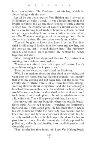hotel was waiting. The Professor took his bag, which he
always brings with him now.
Let all be put down exactly. Van Helsing and I arrived at
Hillingham at eight o'clock. It was a lovely morning; the
bright sunshine and all the fresh feeling of early autumn
seemed like the completion of nature's annual work. The
leaves were turning to all kinds of beautiful colours, but had
not yet begun to drop from the trees. When we entered we
met Mrs Westenra coming out of the morning-room. She is
always an early riser. She greeted us warmly and said:—
'You will be glad to know that Lucy is better. The dear
child is still asleep. I looked into her room and saw her, but
did not go in, lest I should disturb her.' The Professor
smiled, and looked quite jubilant. He rubbed his hands
together, and said:—
'Aha! I thought I had diagnosed the case. My treatment is
working,' to which she answered:—
'You must not take all the credit to yourself, doctor. Lucy's
state this morning is due in part to me.'
'How do you mean, ma'am?' asked the Professor.
'Well, I was anxious about the dear child in the night, and
went into her room. She was sleeping soundly—so soundly
that even my coming did not wake her. But the room was
awfully stuffy. There were a lot of those horrible, strong-
smelling flowers about everywhere, and she had actually a
bunch of them round her neck. I feared that the heavy odour
would be too much for the dear child in her weak state, so I
took them all away and opened a bit of the window to let in
a little fresh air. You will be pleased with her, I am sure.'
She moved off into her boudoir, where she usually break-
fasted early. As she had spoken, I watched the Professor's
face, and saw it turn ashen grey. He had been able to retain
his self-command whilst the poor lady was present, for he
knew her state and how mischievous a shock would be; he
actually smiled on her as he held open the door for her to
pass into her room. But the instant she had disappeared he
pulled me, suddenly and forcibly, into the dining-room and
closed the door.
Then, for the ﬁrst time in my life, I saw Van Helsing break
D R A C U L A
143
 