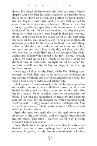 down. He raised his hands over his head in a sort of mute
despair, and then beat his palms together in a helpless way;
ﬁnally he sat down on a chair, and putting his hands before
his face, began to sob, with loud, dry sobs that seemed to
come from the very racking of his heart. Then he raised his
arms again, as though appealing to the whole universe. 'God!
God! God!' he said. 'What have we done, what has this poor
thing done, that we are so sore beset? Is there fate amongst
us still, sent down from the pagan world of old, that such
things must be, and in such a way? This poor mother, all
unknowing, and all for the best as she think, does such thing
as lose her daughter body and soul; and we must not tell her,
we must not even warn her, or she die, and then both die.
Oh, how we are beset! How are all the powers of the devils
against us!' Suddenly he jumped to his feet. 'Come,' he said,
'come, we must see and act. Devils or no devils, or all the
devils at once, it matters not; we ﬁght him all the same.' He
went to the hall-door for his bag; and together we went up
to Lucy's room.
Once again I drew up the blind, whilst Van Helsing went
towards the bed. This time he did not start as he looked on
the poor face with the same awful, waxen pallor as before. He
wore a look of stern sadness and inﬁnite pity.
'As I expected,' he murmured, with that hissing inspiration
of his which meant so much. Without a word he went and
locked the door, and then began to set out on the little table
the instruments for yet another operation of transfusion of
blood. I had long ago recognized the necessity, and begun to
take off my coat, but he stopped me with a warning hand.
'No!' he said. 'To-day you must operate. I shall provide. You
are weakened already.' As he spoke he took off his coat and
rolled up his shirt-sleeve.
Again the operation; again the narcotic; again some return
of colour to the ashy cheeks, and the regular breathing of
healthy sleep. This time I watched whilst Van Helsing
recruited himself and rested.
Presently he took an opportunity of telling Mrs Westenra
that she must not remove anything from Lucy's room with-
out consulting him; that the ﬂowers were of medicinal value,
D R A C U L A
144
 