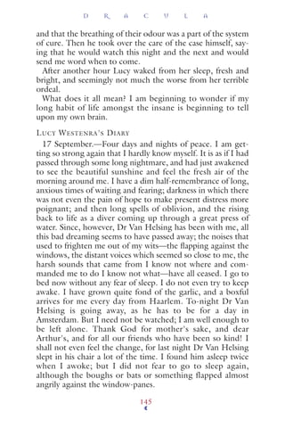 and that the breathing of their odour was a part of the system
of cure. Then he took over the care of the case himself, say-
ing that he would watch this night and the next and would
send me word when to come.
After another hour Lucy waked from her sleep, fresh and
bright, and seemingly not much the worse from her terrible
ordeal.
What does it all mean? I am beginning to wonder if my
long habit of life amongst the insane is beginning to tell
upon my own brain.
LUCY WESTENRA'S DIARY
17 September.—Four days and nights of peace. I am get-
ting so strong again that I hardly know myself. It is as if I had
passed through some long nightmare, and had just awakened
to see the beautiful sunshine and feel the fresh air of the
morning around me. I have a dim half-remembrance of long,
anxious times of waiting and fearing; darkness in which there
was not even the pain of hope to make present distress more
poignant; and then long spells of oblivion, and the rising
back to life as a diver coming up through a great press of
water. Since, however, Dr Van Helsing has been with me, all
this bad dreaming seems to have passed away; the noises that
used to frighten me out of my wits—the ﬂapping against the
windows, the distant voices which seemed so close to me, the
harsh sounds that came from I know not where and com-
manded me to do I know not what—have all ceased. I go to
bed now without any fear of sleep. I do not even try to keep
awake. I have grown quite fond of the garlic, and a boxful
arrives for me every day from Haarlem. To-night Dr Van
Helsing is going away, as he has to be for a day in
Amsterdam. But I need not be watched; I am well enough to
be left alone. Thank God for mother's sake, and dear
Arthur's, and for all our friends who have been so kind! I
shall not even feel the change, for last night Dr Van Helsing
slept in his chair a lot of the time. I found him asleep twice
when I awoke; but I did not fear to go to sleep again,
although the boughs or bats or something flapped almost
angrily against the window-panes.
D R A C U L A
145
 