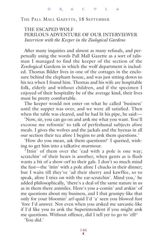 THE PALL MALL GAZETTE, 18 SEPTEMBER
THE ESCAPED WOLF
PERILOUS ADVENTURE OF OUR INTERVIEWER
Interview with the Keeper in the Zoological Gardens
After many inquiries and almost as many refusals, and per-
petually using the words Pall Mall Gazette as a sort of talis-
man I managed to find the keeper of the section of the
Zoological Gardens in which the wolf department is includ-
ed. Thomas Bilder lives in one of the cottages in the enclo-
sure behind the elephant-house, and was just sitting down to
his tea when I found him. Thomas and his wife are hospitable
folk, elderly and without children, and if the specimen I
enjoyed of their hospitality be of the average kind, their lives
must be pretty comfortable.
The keeper would not enter on what he called 'business'
until the supper was over, and we were all satisfied. Then
when the table was cleared, and he had lit his pipe, he said:—
'Now, sir, you can go on and arsk me what you want. You'll
excoose me refoosin' to talk of perfeshunal subjects afore
meals. I gives the wolves and the jackals and the hyenas in all
our section their tea afore I begins to arsk them questions.'
'How do you mean, ask them questions?' I queried, wish-
ing to get him into a talkative murmour.
"Ittin' of them over the 'ead with a pole is one way;
scratchin' of their hears is another, when gents as is flush
wants a bit of a show-orf to their gals. I don't so much mind
the fust—the 'ittin' with a pole afore I chucks in their dinner;
but I waits till they've 'ad their sherry and kawffee, so to
speak, afore I tries on with the ear-scratchin'. Mind you,' he
added philosophically, 'there's a deal of the same nature in us
as in them there animiles. Here's you a-comin' and arskin' of
me questions about my business, and I that grumpy-like that
only for your bloomin' arf-quid I'd 'a' seen you blowed fust
'fore I'd answer. Not even when you arsked me sarcastic-like
if I'd like you to arsk the Superintendent if you might arsk
me questions. Without offence, did I tell yer to go to 'ell?'
'You did.'
D R A C U L A
146
 