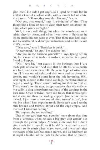 give 'isself. He didn't get angry, as I 'oped he would but he
smiled a kind of insolent smile, with a mouth full of white,
sharp teeth. "Oh no, they wouldn't like me," 'e says.
'"Ow yes, they would," says I, a-imitatin' of him."They
always like a bone or two to clean their teeth on about tea-
time, which you 'as a bagful."
'Well, it was a odd thing, but when the animiles see us a-
talkin' they lay down, and when I went over to Bersicker he
let me stroke his ears same as ever. That there man kem over,
and blessed but if he didn't put in his hand and stroke the old
wolf's ears too!
'"Tyke care," says I."Bersicker is quick."
'"Never mind," he says."I'm used to 'em!"
'"Are you in the business yourself?" I says, tyking off my
'at, for a man what trades in wolves, anceterer, is a good
friend to keepers.
'"No," says he, "not exactly in the business, but I 'ave
made pets of several." And with that he lifts his 'at as perlite
as a lord, and walks away. Old Bersicker kep' a-lookin' arter
'im till 'e was out of sight, and then went and lay down in a
corner, and wouldn't come hout the 'ole hevening. Well,
larst night, so soon as the moon was hup, the wolves here all
began a-'owling. There warn't nothing for them to 'owl at.
There warn't no one near, except someone that was evident-
ly a-callin' a dog somewheres out back of the gardings in the
Park road. Once or twice I went out to see that all was right,
and it was, and then the 'owling stopped. Just before twelve
o'clock I just took a look round afore turnin' in, an', bust
me, but when I kem opposite to old Bersicker's cage I see the
rails broken and twisted about and the cage empty. And
that's all I know for certing.'
'Did anyone else see anything?'
'One of our gard'ners was a-comin' 'ome about that time
from a 'armony, when he sees a big grey dog comin' out
through the gardin 'edges. At least, so he says; but I don't
give much for it myself, for if he did 'e never said a word
about it to his missis when 'e got 'ome, and it was only after
the escape of the wolf was made known, and we had been up
all night a-huntin' of the Park for Bersicker, that he remem-
D R A C U L A
148
 