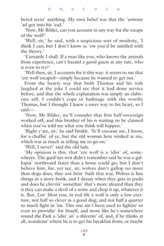 bered seein' anything. My own belief was that the 'armony
'ad got into his 'ead.'
'Now, Mr Bilder, can you account in any way for the escape
of the wolf?'
'Well, sir,' he said, with a suspicious sort of modesty, 'I
think I can; but I don't know as 'ow you'd be satisﬁed with
the theory.'
'Certainly I shall. If a man like you, who knows the animals
from experience, can't hazard a good guess at any rate, who
is even to try?'
'Well then, sir, I accounts for it this way: it seems to me that
'ere wolf escaped—simply because he wanted to get out.'
From the hearty way that both Thomas and his wife
laughed at the joke I could see that it had done service
before, and that the whole explanation was simply an elabo-
rate sell. I couldn't cope in badinage with the worthy
Thomas, but I thought I knew a surer way to his heart, so I
said:—
'Now, Mr Bilder, we'll consider that first half-sovereign
worked off, and this brother of his is waiting to be claimed
when you've told me what you think will happen.'
'Right y'are, sir,' he said briskly. 'Ye'll excoose me, I know,
for a-chafﬁn' of ye, but the old woman here winked at me,
which was as much as telling me to go on.'
'Well, I never!' said the old lady.
'My opinion is this: that 'ere wolf is a-'idin' of, some-
wheres. The gard'ner wot didn't remember said he was a-gal-
lopin' northward faster than a horse could go; but I don't
believe him, for, yer see, sir, wolves don't gallop no more
than dogs does, they not bein' built that way. Wolves is ﬁne
things in a story-book, and I dessay when they gets in packs
and does be chivvin' somethin' that's more afeared than they
is they can make a devil of a noise and chop it up, whatever it
is. But, Lor' bless you, in real life a wolf is only a low crea-
ture, not half so clever as a good dog; and not half a quarter
so much ﬁght in 'im. This one ain't been used to ﬁghtin' or
even to providin' for hisself, and more like he's somewhere
round the Park a-'idin' an' a-shiverin' of, and, if he thinks at
all, wonderin' where he is to get his breakfast from; or maybe
D R A C U L A
149
 