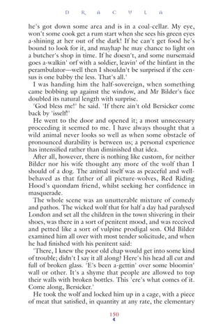 he's got down some area and is in a coal-cellar. My eye,
won't some cook get a rum start when she sees his green eyes
a-shining at her out of the dark! If he can't get food he's
bound to look for it, and mayhap he may chance to light on
a butcher's shop in time. If he doesn't, and some nursemaid
goes a-walkin' orf with a soldier, leavin' of the hinfant in the
perambulator—well then I shouldn't be surprised if the cen-
sus is one babby the less. That's all.'
I was handing him the half-sovereign, when something
came bobbing up against the window, and Mr Bilder's face
doubled its natural length with surprise.
'God bless me!' he said. 'If there ain't old Bersicker come
back by 'isself!'
He went to the door and opened it; a most unnecessary
proceeding it seemed to me. I have always thought that a
wild animal never looks so well as when some obstacle of
pronounced durability is between us; a personal experience
has intensiﬁed rather than diminished that idea.
After all, however, there is nothing like custom, for neither
Bilder nor his wife thought any more of the wolf than I
should of a dog. The animal itself was as peaceful and well-
behaved as that father of all picture-wolves, Red Riding
Hood's quondam friend, whilst seeking her confidence in
masquerade.
The whole scene was an unutterable mixture of comedy
and pathos. The wicked wolf that for half a day had paralysed
London and set all the children in the town shivering in their
shoes, was there in a sort of penitent mood, and was received
and petted like a sort of vulpine prodigal son. Old Bilder
examined him all over with most tender solicitude, and when
he had ﬁnished with his penitent said:
'There, I knew the poor old chap would get into some kind
of trouble; didn't I say it all along? Here's his head all cut and
full of broken glass. 'E's been a-gettin' over some bloomin'
wall or other. It's a shyme that people are allowed to top
their walls with broken bottles. This 'ere's what comes of it.
Come along, Bersicker.'
He took the wolf and locked him up in a cage, with a piece
of meat that satisﬁed, in quantity at any rate, the elementary
D R A C U L A
150
 
