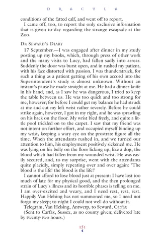 conditions of the fatted calf, and went off to report.
I came off, too, to report the only exclusive information
that is given to-day regarding the strange escapade at the
Zoo.
DR SEWARD'S DIARY
17 September.—I was engaged after dinner in my study
posting up my books, which, through press of other work
and the many visits to Lucy, had fallen sadly into arrear.
Suddenly the door was burst open, and in rushed my patient,
with his face distorted with passion. I was thunderstruck, for
such a thing as a patient getting of his own accord into the
Superintendent's study is almost unknown. Without an
instant's pause he made straight at me. He had a dinner-knife
in his hand, and, as I saw he was dangerous, I tried to keep
the table between us. He was too quick and too strong for
me, however; for before I could get my balance he had struck
at me and cut my left wrist rather severely. Before he could
strike again, however, I got in my right, and he was sprawling
on his back on the ﬂoor. My wrist bled freely, and quite a lit-
tle pool trickled on to the carpet. I saw that my friend was
not intent on further effort, and occupied myself binding up
my wrist, keeping a wary eye on the prostrate ﬁgure all the
time. When the attendants rushed in, and we turned our
attention to him, his employment positively sickened me. He
was lying on his belly on the ﬂoor licking up, like a dog, the
blood which had fallen from my wounded wrist. He was eas-
ily secured, and, to my surprise, went with the attendants
quite placidly, simply repeating over and over again: 'The
blood is the life! the blood is the life!'
I cannot afford to lose blood just at present: I have lost too
much of late for my physical good, and the then prolonged
strain of Lucy's illness and its horrible phases is telling on me.
I am over-excited and weary, and I need rest, rest, rest.
Happily Van Helsing has not summoned me, so I need not
forgo my sleep; to-night I could not well do without it.
Telegram, Van Helsing, Antwerp, to Seward, Carfax
(Sent to Carfax, Sussex, as no county given; delivered late
by twenty-two hours.)
D R A C U L A
151
 