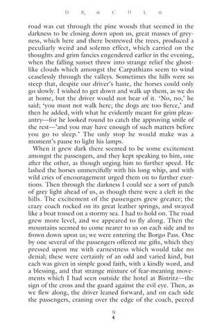 road was cut through the pine woods that seemed in the
darkness to be closing down upon us, great masses of grey-
ness, which here and there bestrewed the trees, produced a
peculiarly weird and solemn effect, which carried on the
thoughts and grim fancies engendered earlier in the evening,
when the falling sunset threw into strange relief the ghost-
like clouds which amongst the Carpathians seem to wind
ceaselessly through the valleys. Sometimes the hills were so
steep that, despite our driver’s haste, the horses could only
go slowly. I wished to get down and walk up them, as we do
at home, but the driver would not hear of it. ‘No, no,’ he
said; ‘you must not walk here; the dogs are too ﬁerce,’ and
then he added, with what he evidently meant for grim pleas-
antry—for he looked round to catch the approving smile of
the rest—’and you may have enough of such matters before
you go to sleep.’ The only stop he would make was a
moment’s pause to light his lamps.
When it grew dark there seemed to be some excitement
amongst the passengers, and they kept speaking to him, one
after the other, as though urging him to further speed. He
lashed the horses unmercifully with his long whip, and with
wild cries of encouragement urged them on to further exer-
tions. Then through the darkness I could see a sort of patch
of grey light ahead of us, as though there were a cleft in the
hills. The excitement of the passengers grew greater; the
crazy coach rocked on its great leather springs, and swayed
like a boat tossed on a stormy sea. I had to hold on. The road
grew more level, and we appeared to fly along. Then the
mountains seemed to come nearer to us on each side and to
frown down upon us; we were entering the Borgo Pass. One
by one several of the passengers offered me gifts, which they
pressed upon me with earnestness which would take no
denial; these were certainly of an odd and varied kind, but
each was given in simple good faith, with a kindly word, and
a blessing, and that strange mixture of fear-meaning move-
ments which I had seen outside the hotel at Bistritz—the
sign of the cross and the guard against the evil eye. Then, as
we ﬂew along, the driver leaned forward, and on each side
the passengers, craning over the edge of the coach, peered
D R A C U L A
9
 